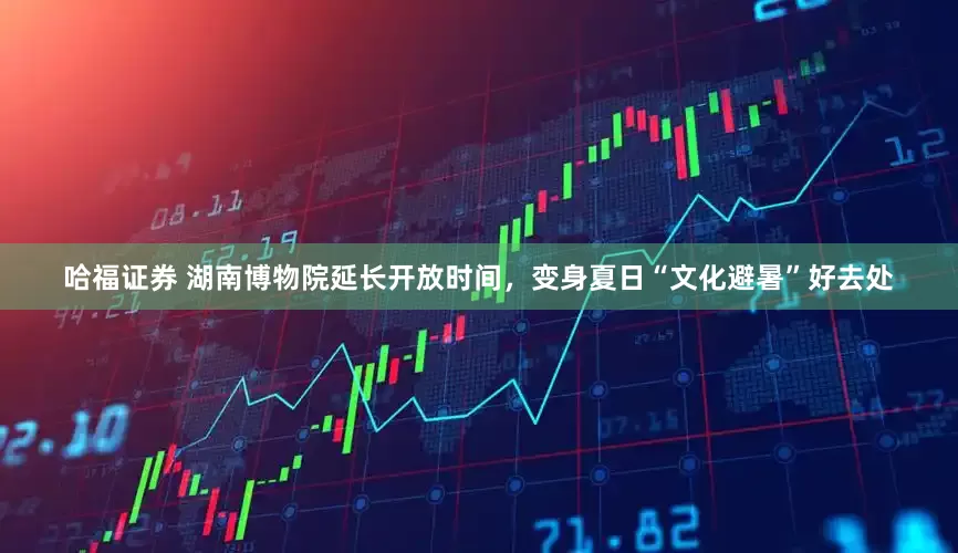 哈福证券 湖南博物院延长开放时间，变身夏日“文化避暑”好去处